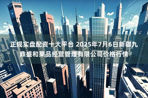 正规实盘配资十大平台 2025年7月6日新疆九鼎盛和果品经营管理有限公司价格行情