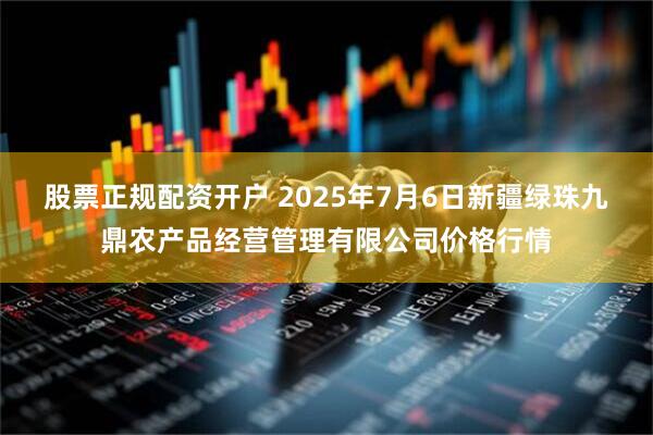股票正规配资开户 2025年7月6日新疆绿珠九鼎农产品经营管理有限公司价格行情