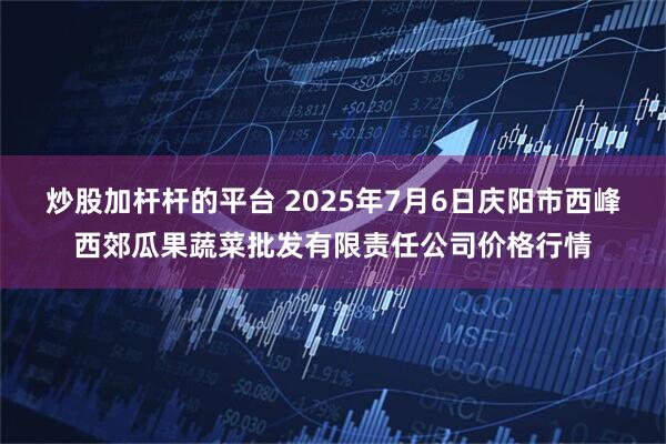 炒股加杆杆的平台 2025年7月6日庆阳市西峰西郊瓜果蔬菜批发有限责任公司价格行情