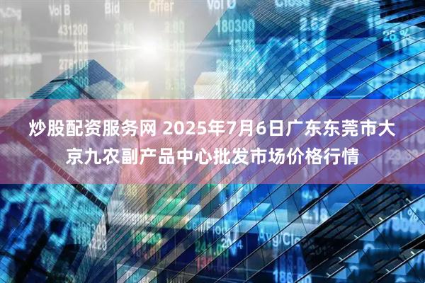 炒股配资服务网 2025年7月6日广东东莞市大京九农副产品中心批发市场价格行情