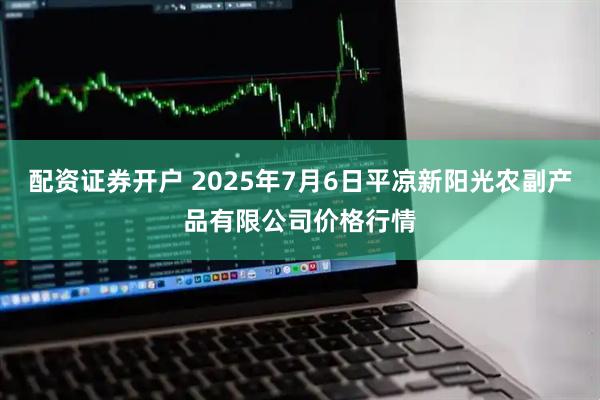配资证券开户 2025年7月6日平凉新阳光农副产品有限公司价格行情