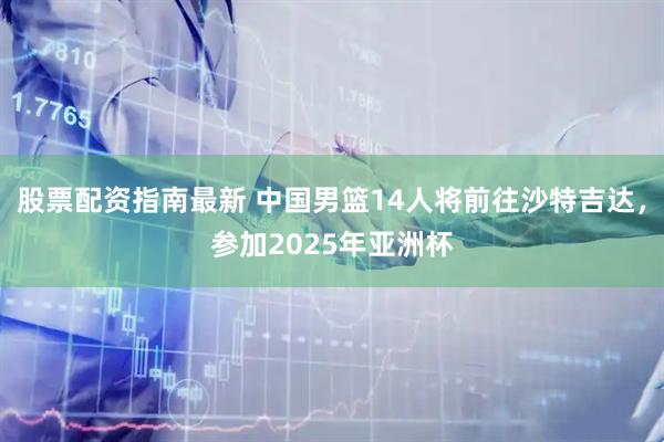 股票配资指南最新 中国男篮14人将前往沙特吉达，参加2025年亚洲杯