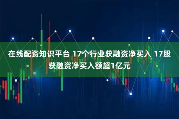 在线配资知识平台 17个行业获融资净买入 17股获融资净买入额超1亿元