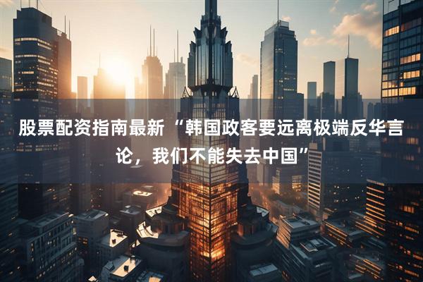 股票配资指南最新 “韩国政客要远离极端反华言论，我们不能失去中国”