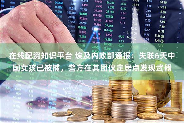 在线配资知识平台 埃及内政部通报：失联6天中国女孩已被捕，警方在其团伙定居点发现武器