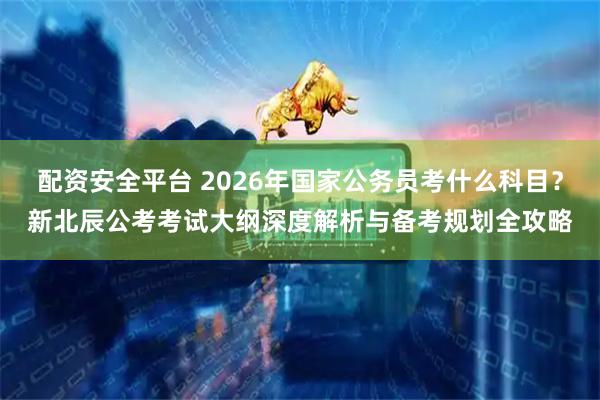 配资安全平台 2026年国家公务员考什么科目？新北辰公考考试大纲深度解析与备考规划全攻略