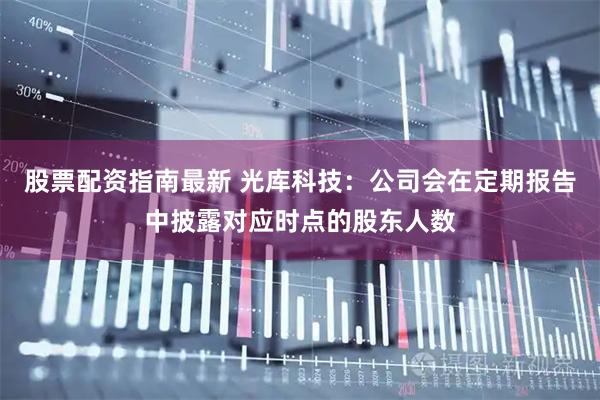 股票配资指南最新 光库科技：公司会在定期报告中披露对应时点的股东人数