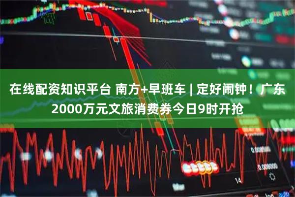在线配资知识平台 南方+早班车 | 定好闹钟！广东2000万元文旅消费券今日9时开抢