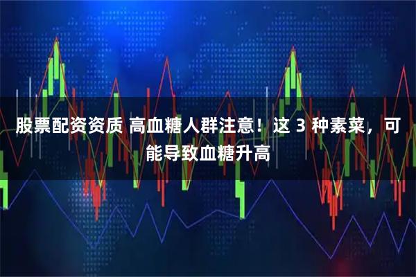 股票配资资质 高血糖人群注意！这 3 种素菜，可能导致血糖升高