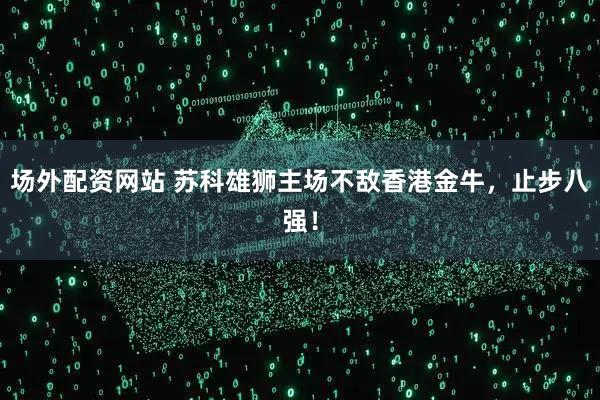 场外配资网站 苏科雄狮主场不敌香港金牛，止步八强！