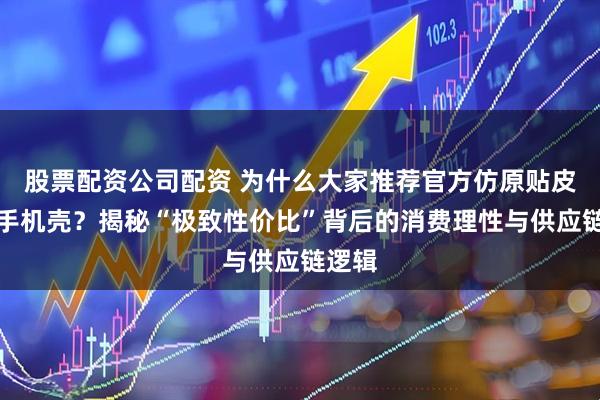 股票配资公司配资 为什么大家推荐官方仿原贴皮磁吸手机壳？揭秘“极致性价比”背后的消费理性与供应链逻辑