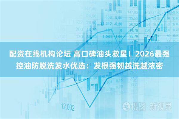配资在线机构论坛 高口碑油头救星！2026最强控油防脱洗发水优选：发根强韧越洗越浓密