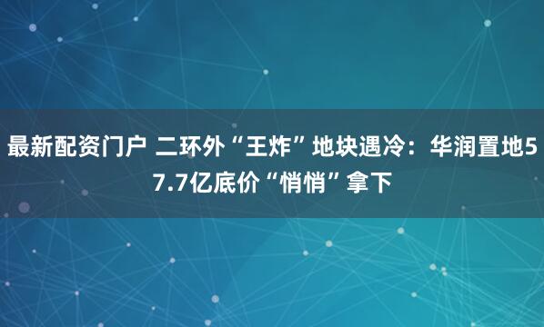 最新配资门户 二环外“王炸”地块遇冷：华润置地57.7亿底价“悄悄”拿下