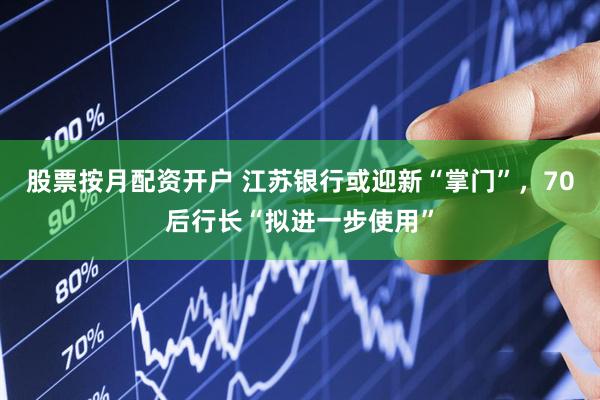 股票按月配资开户 江苏银行或迎新“掌门”，70后行长“拟进一步使用”