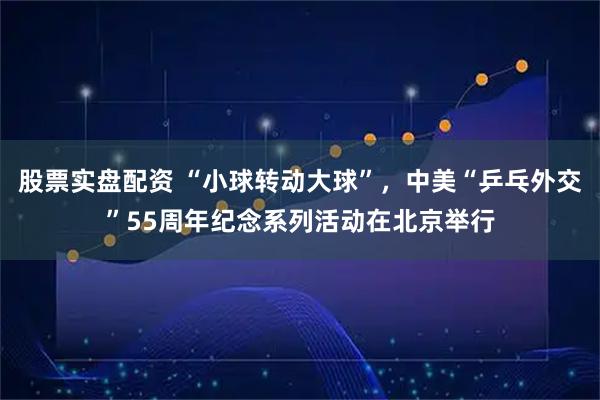 股票实盘配资 “小球转动大球”，中美“乒乓外交”55周年纪念系列活动在北京举行