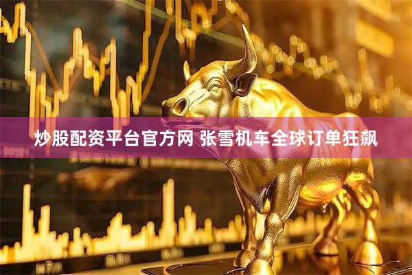 炒股配资平台官方网 张雪机车全球订单狂飙