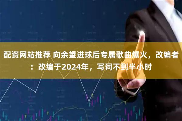 配资网站推荐 向余望进球后专属歌曲爆火，改编者：改编于2024年，写词不到半小时