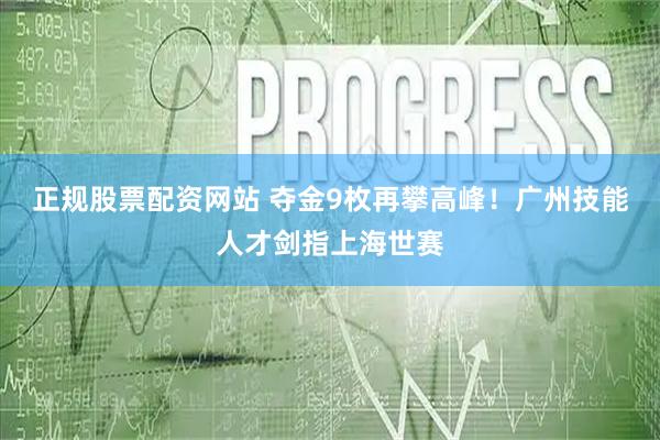 正规股票配资网站 夺金9枚再攀高峰！广州技能人才剑指上海世赛