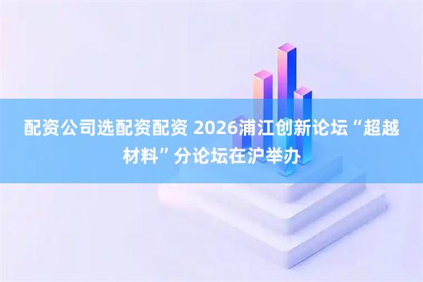 配资公司选配资配资 2026浦江创新论坛“超越材料”分论坛在沪举办