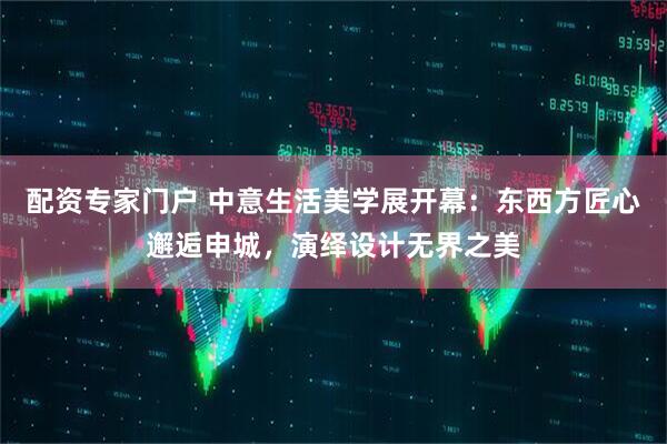 配资专家门户 中意生活美学展开幕：东西方匠心邂逅申城，演绎设计无界之美